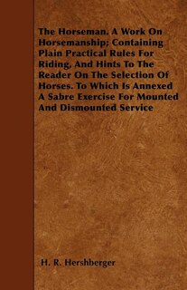 The Horseman. A Work On Horsemanship; Containing Plain Practical Rules For Riding, And Hints To The Reader On The Selection Of Horses. To Which Is Annexed A Sabre Exercise For Mounted And Dismounted Service