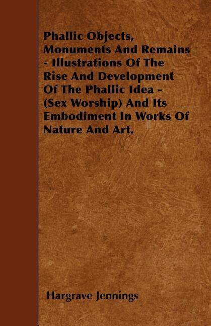 Front cover_Phallic Objects, Monuments And Remains - Illustrations Of The Rise And Development Of The Phallic Idea - (Sex Worship) And Its Embodiment In Works Of Nature And Art.