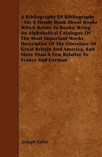 A Bibliography Of Bibliography - Or, A Handy Book About Books Which Relate To Books; Being An Alphabetical Catalogue Of The Most Important Works Descriptive Of The Literature Of Great Britain And America, And More Than A Few Relative To France And German