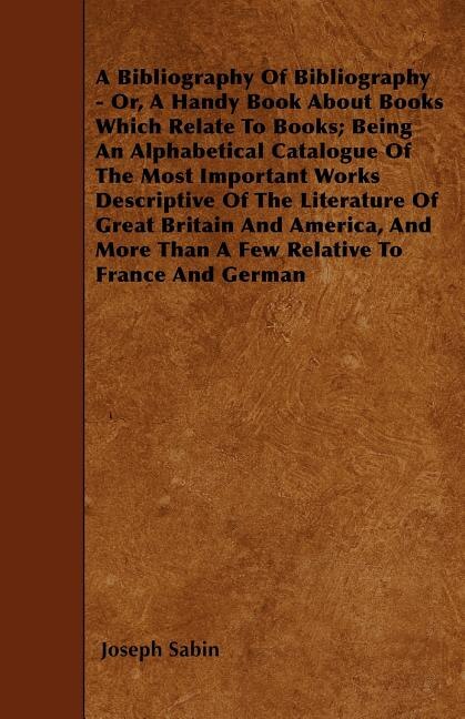 A Bibliography Of Bibliography - Or, A Handy Book About Books Which Relate To Books; Being An Alphabetical Catalogue Of The Most Important Works Descriptive Of The Literature Of Great Britain And America, And More Than A Few Relative To France And German
