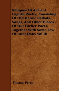 Reliques Of Ancient English Poetry, Consisting Of Old Heroic Ballads, Songs, And Other Pieces Of Our Earlier Poets, Together With Some Few Of Later Date. Vol III