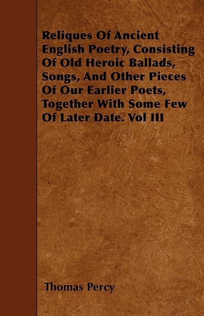 Reliques Of Ancient English Poetry, Consisting Of Old Heroic Ballads, Songs, And Other Pieces Of Our Earlier Poets, Together With Some Few Of Later Date. Vol III