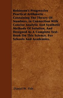 Robinson's Progressive Practical Arithmetic - Containing The Theory Of Numbers, In Connection With Concise Analytic And Synthetic Methods Of Solution, And Designed As A Complete Text-Book On This Science. For Schools And Academies.