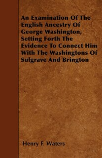 Front cover_An Examination Of The English Ancestry Of George Washington, Setting Forth The Evidence To Connect Him With The Washingtons Of Sulgrave And Brington