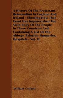 A History Of The Protestant Reformation In England And Ireland - Showing How That Event Has Impoverished The Main Body Of The People In Those Countries And Containing A List Of The Abbeys, Priories, Nunneries, Hospitals - Vol. II.