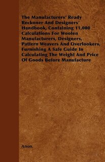 The Manufacturers' Ready Reckoner And Designers' Handbook, Containing 11,000 Calculations For Woolen Manufacturers, Designers, Pattern Weavers And Overlookers, Furnishing A Safe Guide In Calculating The Weight And Price Of Goods Before Manufacture