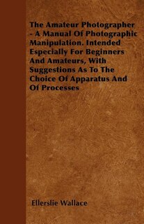 The Amateur Photographer - A Manual Of Photographic Manipulation. Intended Especially For Beginners And Amateurs, With Suggestions As To The Choice Of Apparatus And Of Processes