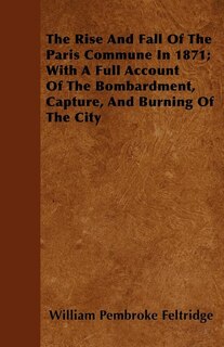 The Rise And Fall Of The Paris Commune In 1871; With A Full Account Of The Bombardment, Capture, And Burning Of The City