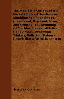 The Moulder's And Founder's Pocket Guide - A Treatise On Moulding And Pounding In Green-Sand, Dry-Sand, Loam, And Cement - The Moulding Of Machine Frames, Mill-Gear, Hollow-Ware, Ornaments, Trinkets, Bells And Statues - Description Of Moulds For Iron