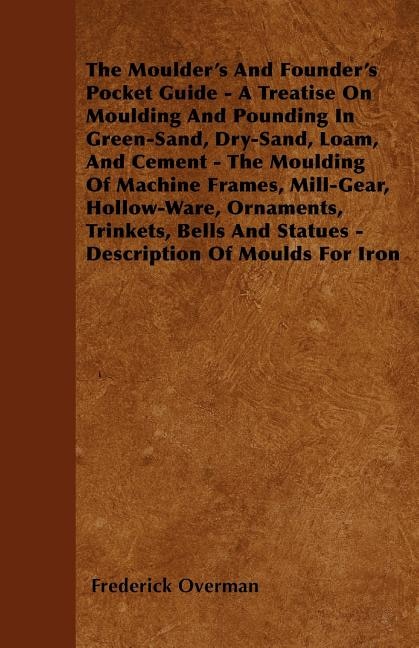 The Moulder's And Founder's Pocket Guide - A Treatise On Moulding And Pounding In Green-Sand, Dry-Sand, Loam, And Cement - The Moulding Of Machine Frames, Mill-Gear, Hollow-Ware, Ornaments, Trinkets, Bells And Statues - Description Of Moulds For Iron