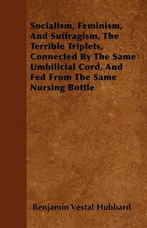 Front cover_Socialism, Feminism, And Suffragism, The Terrible Triplets, Connected By The Same Umbilicial Cord, And Fed From The Same Nursing Bottle