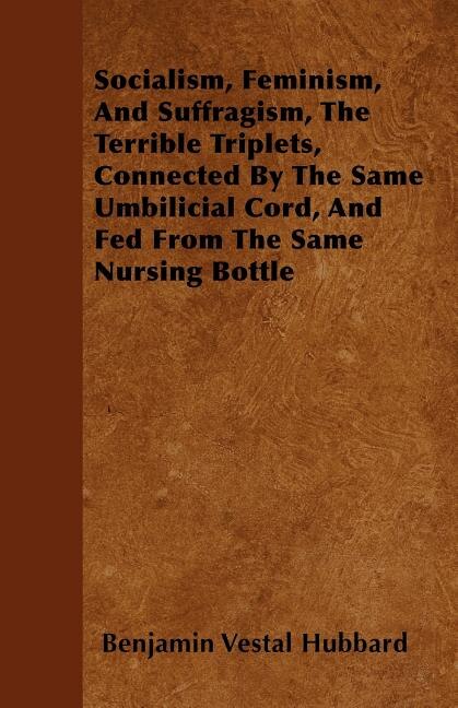 Front cover_Socialism, Feminism, And Suffragism, The Terrible Triplets, Connected By The Same Umbilicial Cord, And Fed From The Same Nursing Bottle