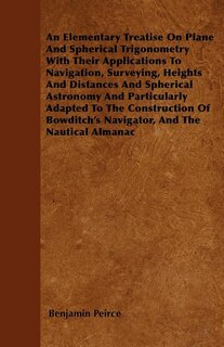 An Elementary Treatise On Plane And Spherical Trigonometry  With Their Applications To Navigation, Surveying, Heights And Distances And Spherical Astronomy And Particularly Adapted To The Construction Of Bowditch's Navigator, And The Nautical Almanac