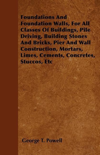 Front cover_Foundations And Foundation Walls, For All Classes Of Buildings, Pile Driving, Building Stones And Bricks, Pier And Wall Construction, Mortars, Limes, Cements, Concretes, Stuccos, Etc