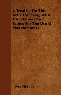 A Treatise On The Art Of Weaving With Calculations And Tables For The Use Of Manufacturers