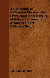 A Collection Of Colloquial Phrases, On Every Topic Necessary To Maintain Conversation  Arranged Under Different Heads
