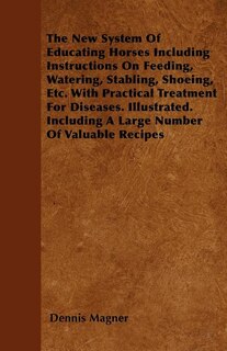 The New System Of Educating Horses Including Instructions On Feeding, Watering, Stabling, Shoeing, Etc. With Practical Treatment For Diseases. Illustrated. Including A Large Number Of Valuable Recipes