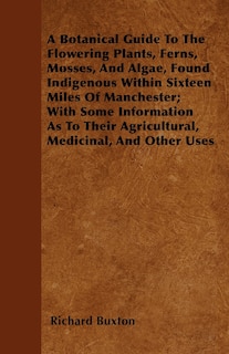 Front cover_A Botanical Guide To The Flowering Plants, Ferns, Mosses, And Algae, Found Indigenous Within Sixteen Miles Of Manchester; With Some Information As To Their Agricultural, Medicinal, And Other Uses