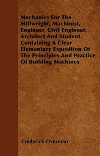Mechanics For The Millwright, Machinist, Engineer, Civil Engineer, Architect And Student. Containing A Clear Elementary Exposition Of The Principles And Practice Of Building Machines