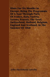 Hints For Six Months In Europe, Being The Programme Of A Tour Through Parts Of France, Italy, Austria, Saxony, Prussia, The Tyrol, Switzerland, Holland, Belgium, England And Scotland, In The Summer Of 1868