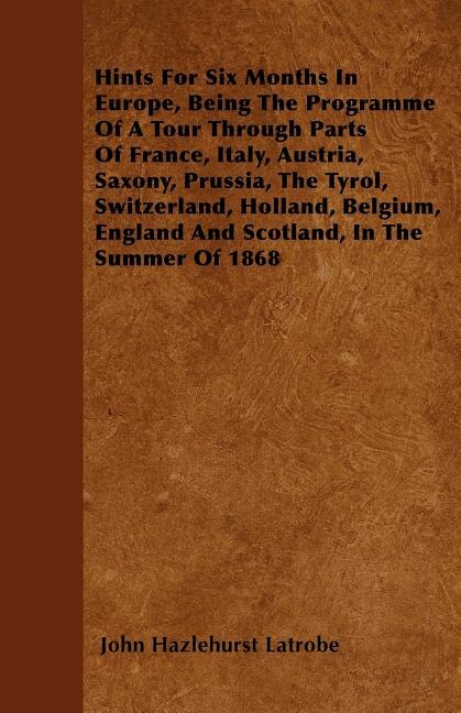 Hints For Six Months In Europe, Being The Programme Of A Tour Through Parts Of France, Italy, Austria, Saxony, Prussia, The Tyrol, Switzerland, Holland, Belgium, England And Scotland, In The Summer Of 1868