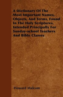 A Dictionary Of The Most Important Names, Objects, And Terms, Found In The Holy Scriptures. Intended Principally For Sunday-school Teachers And Bible Classes