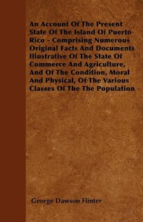 An Account Of The Present State Of The Island Of Puerto Rico - Comprising Numerous Original Facts And Documents Illustrative Of The State Of Commerce And Agriculture, And Of The Condition, Moral And Physical, Of The Various Classes Of The The Population