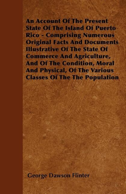 An Account Of The Present State Of The Island Of Puerto Rico - Comprising Numerous Original Facts And Documents Illustrative Of The State Of Commerce And Agriculture, And Of The Condition, Moral And Physical, Of The Various Classes Of The The Population