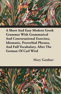 A Short And Easy Modern Greek Grammar With Grammatical And Conversational Exercises, Idiomatic, Proverbial Phrases, And Full Vocabulary. After The German Of Carl Wird