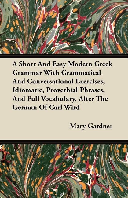 A Short And Easy Modern Greek Grammar With Grammatical And Conversational Exercises, Idiomatic, Proverbial Phrases, And Full Vocabulary. After The German Of Carl Wird