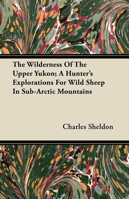 The Wilderness Of The Upper Yukon; A Hunter's Explorations For Wild Sheep In Sub-Arctic Mountains