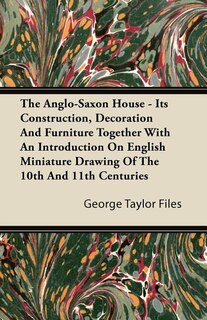 The Anglo-Saxon House - Its Construction, Decoration And Furniture Together With An Introduction On English Miniature Drawing Of The 10th And 11th Centuries