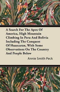 Front cover_A Search For The Apex Of America, High Mountain Climbing In Peru And Bolivia Including The Conquest Of Huascaran, With Some Observations On The Country And People Below