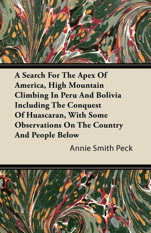Front cover_A Search For The Apex Of America, High Mountain Climbing In Peru And Bolivia Including The Conquest Of Huascaran, With Some Observations On The Country And People Below