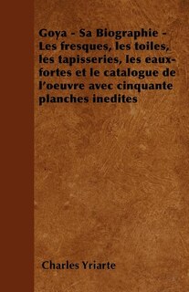 Goya - Sa Biographie - Les Fresques, Les Toiles, Les Tapisseries, Les Eaux-Fortes Et Le Catalogue de L'Oeuvre Avec Cinquante Planches Inedites