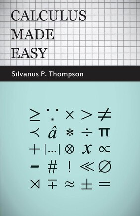 Calculus Made Easy: Being a Very-Simplest Introduction to Those Beautiful Methods of Reckoning Which are Generally Called by the Terrifying Names of the Differential Calculus and the Integral Calculus