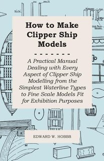 How to Make Clipper Ship Models - A Practical Manual Dealing with Every Aspect of Clipper Ship Modelling from the Simplest Waterline Types to Fine Scale Models Fit for Exhibition Purposes