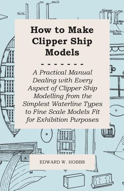 How to Make Clipper Ship Models - A Practical Manual Dealing with Every Aspect of Clipper Ship Modelling from the Simplest Waterline Types to Fine Scale Models Fit for Exhibition Purposes