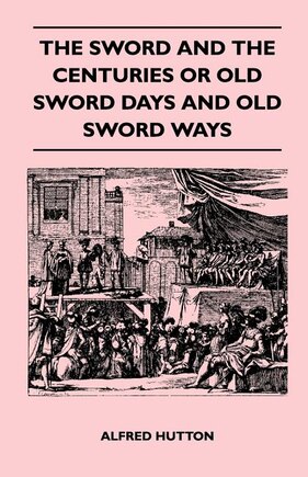 The Sword and the Centuries or Old Sword Days and Old Sword Ways - Being A Description of the Various Swords Used in Civilized Europe During the Last Five Centuries, and Single Combats Which Have Been Fought with Them