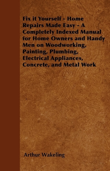 Front cover_Fix it Yourself - Home Repairs Made Easy - A Completely Indexed Manual for Home Owners and Handy Men on Woodworking, Painting, Plumbing, Electrical Appliances, Concrete, and Metal Work