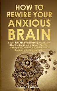 How to Rewire Your Anxious Brain: Help Your Body by Eliminating Anxiety and Phobias. Discover the Power of Positive Thinking and Develop Mental Health Toughness to Succeed in Life
