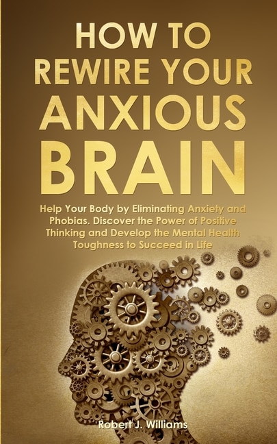 How to Rewire Your Anxious Brain: Help Your Body by Eliminating Anxiety and Phobias. Discover the Power of Positive Thinking and Develop Mental Health Toughness to Succeed in Life