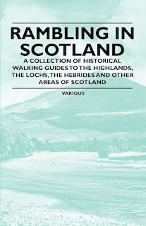 Rambling in Scotland - A Collection of Historical Walking Guides to the Highlands, the Lochs, the Hebrides and Other Areas of Scotland