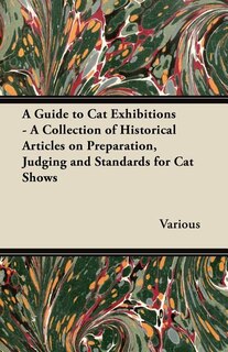 A Guide to Cat Exhibitions - A Collection of Historical Articles on Preparation, Judging and Standards for Cat Shows