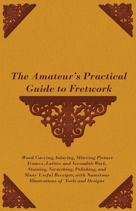 The Amateur's Practical Guide to Fretwork, Wood Carving, Inlaying, Mitreing Picture Frames, Lattice and Verandah Work, Staining, Varnishing, Polishing, and Many Useful Receipts, with Numerous Illustrations of Tools and Designs