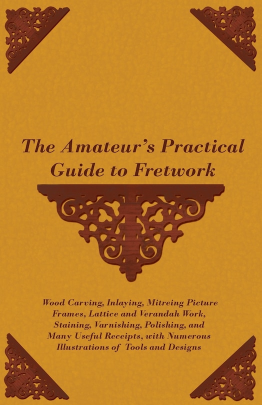 Front cover_The Amateur's Practical Guide to Fretwork, Wood Carving, Inlaying, Mitreing Picture Frames, Lattice and Verandah Work, Staining, Varnishing, Polishing, and Many Useful Receipts, with Numerous Illustrations of Tools and Designs