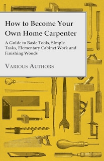 How to Become Your Own Home Carpenter - A Guide to Basic Tools, Simple Tasks, Elementary Cabinet Work and Finishing Woods