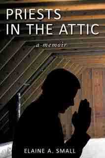 Priests In The Attic: In My Father's House by Elaine A. Small