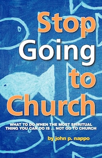 Stop Going To Church: What To Do When The Most Spiritual Thing You Can Do Is ... Not Go To Church