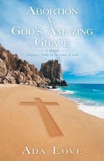 Abortion V. God's Amazing Grace: A Memoir, Forgiven-Only by the Grace of God